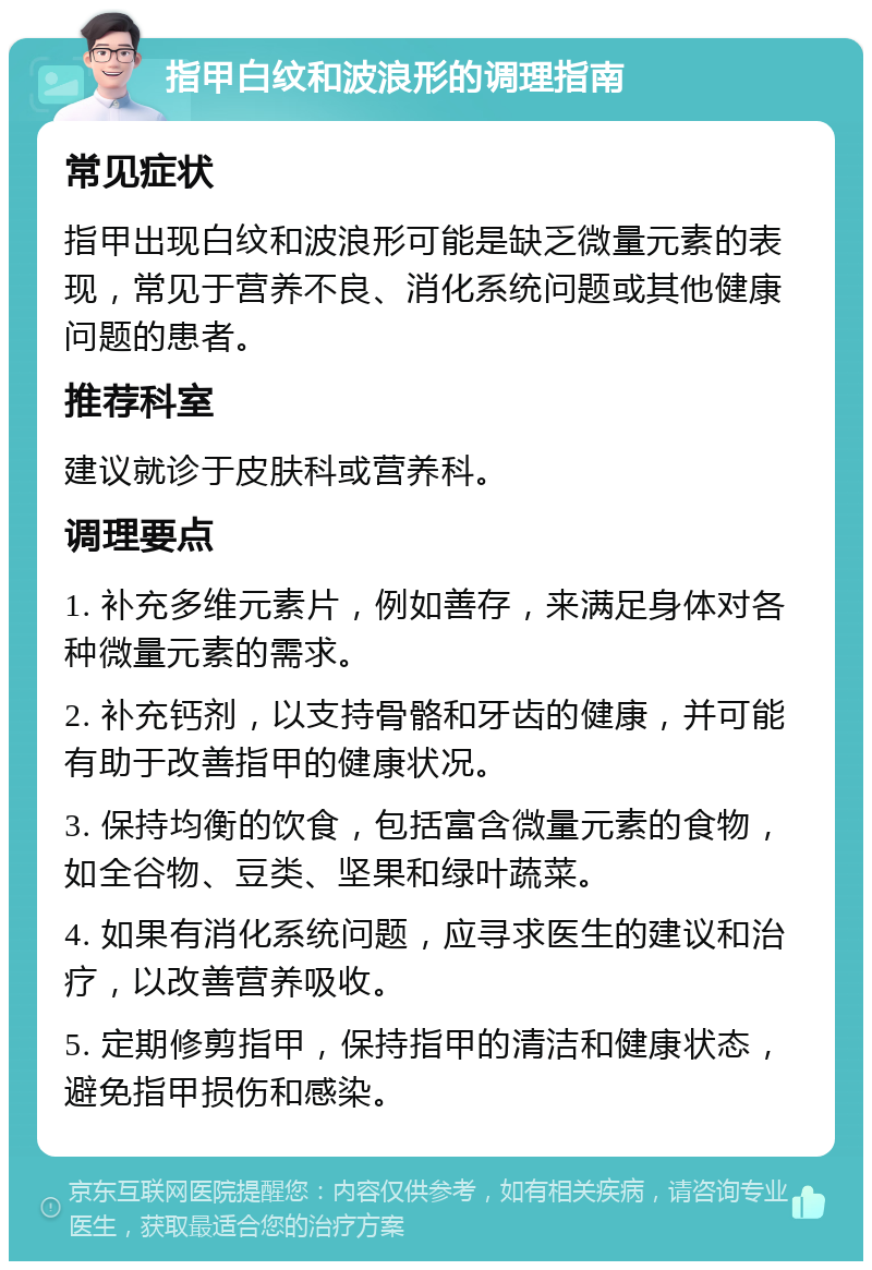 指甲白纹和波浪形的调理指南 常见症状 指甲出现白纹和波浪形可能是缺乏微量元素的表现，常见于营养不良、消化系统问题或其他健康问题的患者。 推荐科室 建议就诊于皮肤科或营养科。 调理要点 1. 补充多维元素片，例如善存，来满足身体对各种微量元素的需求。 2. 补充钙剂，以支持骨骼和牙齿的健康，并可能有助于改善指甲的健康状况。 3. 保持均衡的饮食，包括富含微量元素的食物，如全谷物、豆类、坚果和绿叶蔬菜。 4. 如果有消化系统问题，应寻求医生的建议和治疗，以改善营养吸收。 5. 定期修剪指甲，保持指甲的清洁和健康状态，避免指甲损伤和感染。