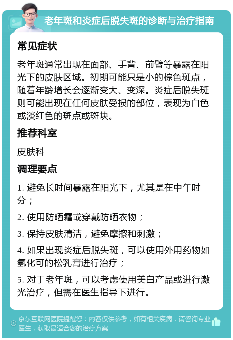 老年斑和炎症后脱失斑的诊断与治疗指南 常见症状 老年斑通常出现在面部、手背、前臂等暴露在阳光下的皮肤区域。初期可能只是小的棕色斑点，随着年龄增长会逐渐变大、变深。炎症后脱失斑则可能出现在任何皮肤受损的部位，表现为白色或淡红色的斑点或斑块。 推荐科室 皮肤科 调理要点 1. 避免长时间暴露在阳光下，尤其是在中午时分； 2. 使用防晒霜或穿戴防晒衣物； 3. 保持皮肤清洁，避免摩擦和刺激； 4. 如果出现炎症后脱失斑，可以使用外用药物如氢化可的松乳膏进行治疗； 5. 对于老年斑，可以考虑使用美白产品或进行激光治疗，但需在医生指导下进行。