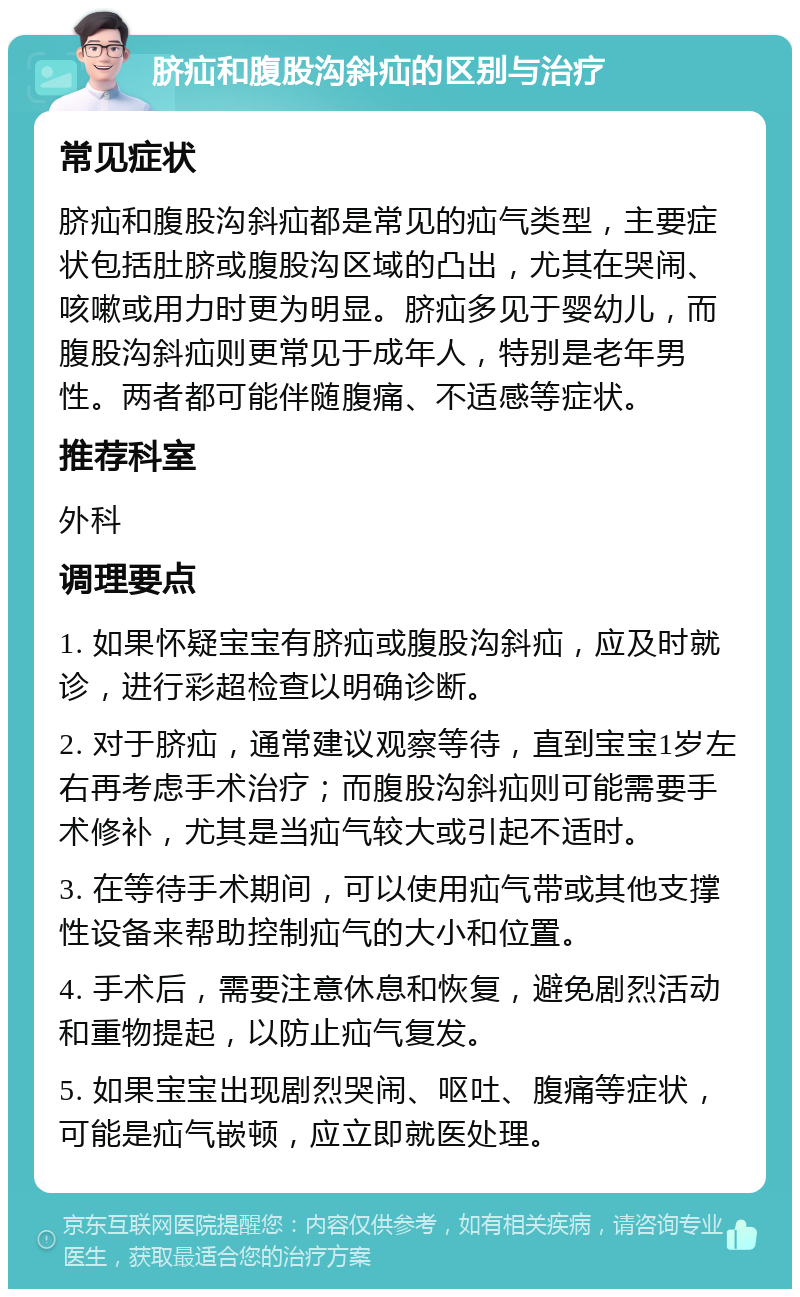 脐疝和腹股沟斜疝的区别与治疗 常见症状 脐疝和腹股沟斜疝都是常见的疝气类型，主要症状包括肚脐或腹股沟区域的凸出，尤其在哭闹、咳嗽或用力时更为明显。脐疝多见于婴幼儿，而腹股沟斜疝则更常见于成年人，特别是老年男性。两者都可能伴随腹痛、不适感等症状。 推荐科室 外科 调理要点 1. 如果怀疑宝宝有脐疝或腹股沟斜疝，应及时就诊，进行彩超检查以明确诊断。 2. 对于脐疝，通常建议观察等待，直到宝宝1岁左右再考虑手术治疗；而腹股沟斜疝则可能需要手术修补，尤其是当疝气较大或引起不适时。 3. 在等待手术期间，可以使用疝气带或其他支撑性设备来帮助控制疝气的大小和位置。 4. 手术后，需要注意休息和恢复，避免剧烈活动和重物提起，以防止疝气复发。 5. 如果宝宝出现剧烈哭闹、呕吐、腹痛等症状，可能是疝气嵌顿，应立即就医处理。