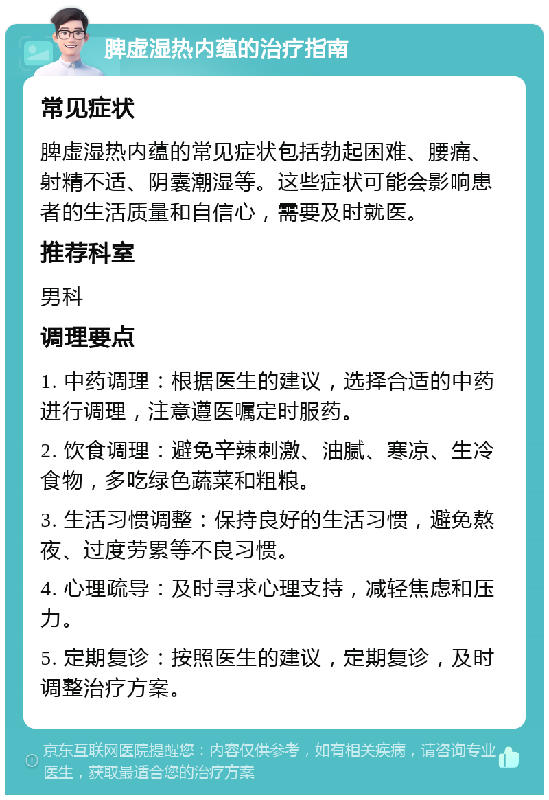 脾虚湿热内蕴的治疗指南 常见症状 脾虚湿热内蕴的常见症状包括勃起困难、腰痛、射精不适、阴囊潮湿等。这些症状可能会影响患者的生活质量和自信心，需要及时就医。 推荐科室 男科 调理要点 1. 中药调理：根据医生的建议，选择合适的中药进行调理，注意遵医嘱定时服药。 2. 饮食调理：避免辛辣刺激、油腻、寒凉、生冷食物，多吃绿色蔬菜和粗粮。 3. 生活习惯调整：保持良好的生活习惯，避免熬夜、过度劳累等不良习惯。 4. 心理疏导：及时寻求心理支持，减轻焦虑和压力。 5. 定期复诊：按照医生的建议，定期复诊，及时调整治疗方案。