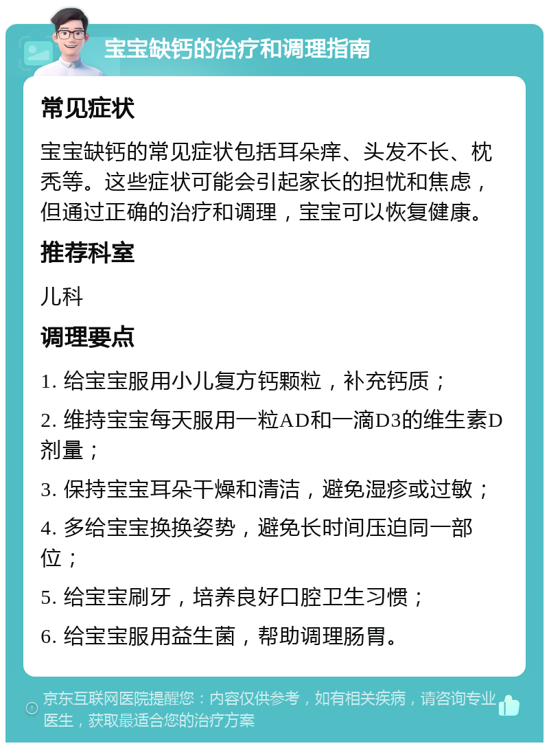 宝宝缺钙的治疗和调理指南 常见症状 宝宝缺钙的常见症状包括耳朵痒、头发不长、枕秃等。这些症状可能会引起家长的担忧和焦虑，但通过正确的治疗和调理，宝宝可以恢复健康。 推荐科室 儿科 调理要点 1. 给宝宝服用小儿复方钙颗粒，补充钙质； 2. 维持宝宝每天服用一粒AD和一滴D3的维生素D剂量； 3. 保持宝宝耳朵干燥和清洁，避免湿疹或过敏； 4. 多给宝宝换换姿势，避免长时间压迫同一部位； 5. 给宝宝刷牙，培养良好口腔卫生习惯； 6. 给宝宝服用益生菌，帮助调理肠胃。