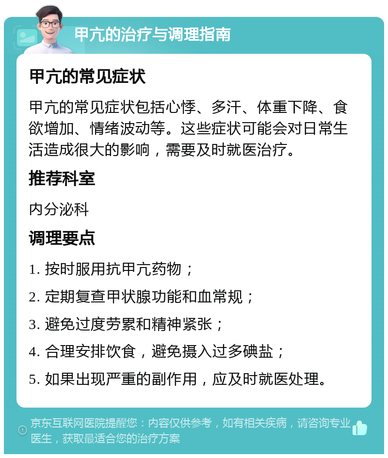 甲亢的治疗与调理指南 甲亢的常见症状 甲亢的常见症状包括心悸、多汗、体重下降、食欲增加、情绪波动等。这些症状可能会对日常生活造成很大的影响，需要及时就医治疗。 推荐科室 内分泌科 调理要点 1. 按时服用抗甲亢药物； 2. 定期复查甲状腺功能和血常规； 3. 避免过度劳累和精神紧张； 4. 合理安排饮食，避免摄入过多碘盐； 5. 如果出现严重的副作用，应及时就医处理。