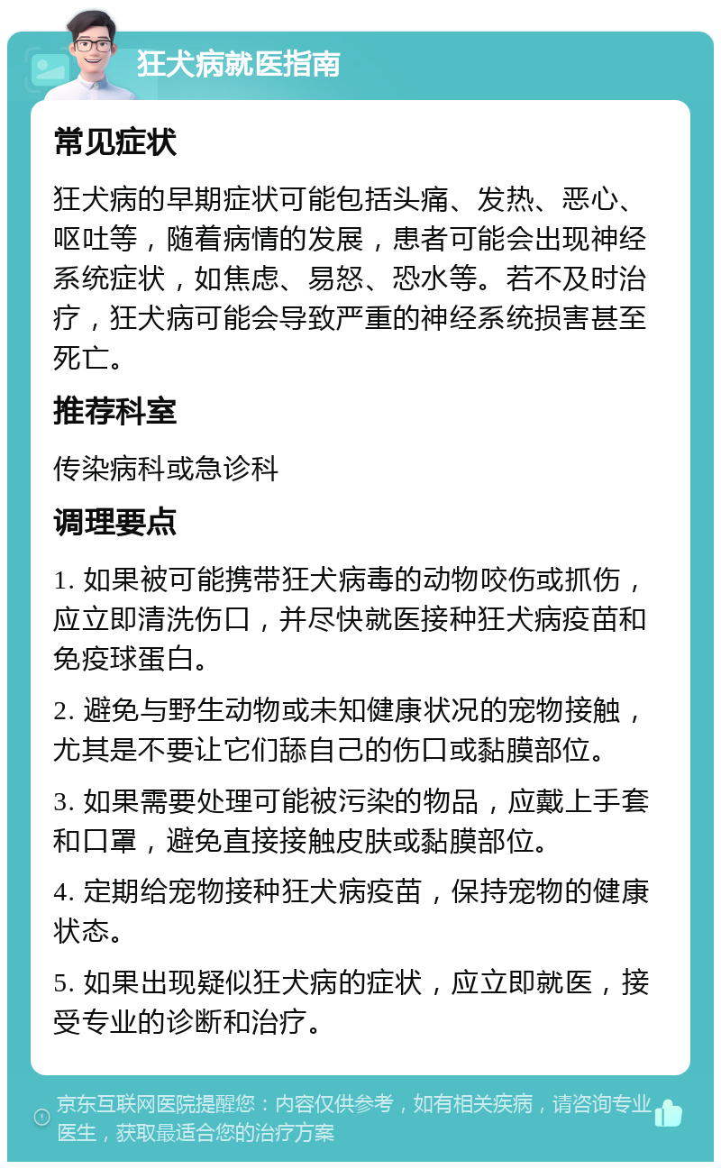 狂犬病就医指南 常见症状 狂犬病的早期症状可能包括头痛、发热、恶心、呕吐等，随着病情的发展，患者可能会出现神经系统症状，如焦虑、易怒、恐水等。若不及时治疗，狂犬病可能会导致严重的神经系统损害甚至死亡。 推荐科室 传染病科或急诊科 调理要点 1. 如果被可能携带狂犬病毒的动物咬伤或抓伤，应立即清洗伤口，并尽快就医接种狂犬病疫苗和免疫球蛋白。 2. 避免与野生动物或未知健康状况的宠物接触，尤其是不要让它们舔自己的伤口或黏膜部位。 3. 如果需要处理可能被污染的物品，应戴上手套和口罩，避免直接接触皮肤或黏膜部位。 4. 定期给宠物接种狂犬病疫苗，保持宠物的健康状态。 5. 如果出现疑似狂犬病的症状，应立即就医，接受专业的诊断和治疗。