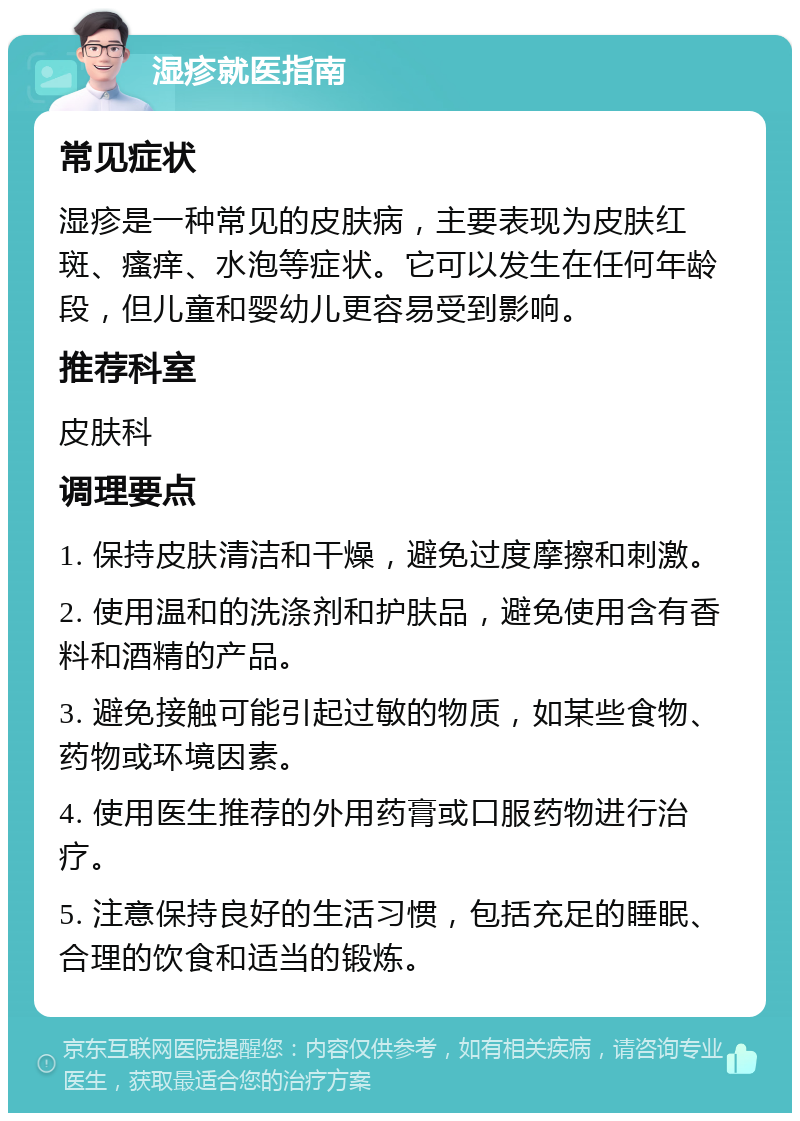 湿疹就医指南 常见症状 湿疹是一种常见的皮肤病，主要表现为皮肤红斑、瘙痒、水泡等症状。它可以发生在任何年龄段，但儿童和婴幼儿更容易受到影响。 推荐科室 皮肤科 调理要点 1. 保持皮肤清洁和干燥，避免过度摩擦和刺激。 2. 使用温和的洗涤剂和护肤品，避免使用含有香料和酒精的产品。 3. 避免接触可能引起过敏的物质，如某些食物、药物或环境因素。 4. 使用医生推荐的外用药膏或口服药物进行治疗。 5. 注意保持良好的生活习惯，包括充足的睡眠、合理的饮食和适当的锻炼。