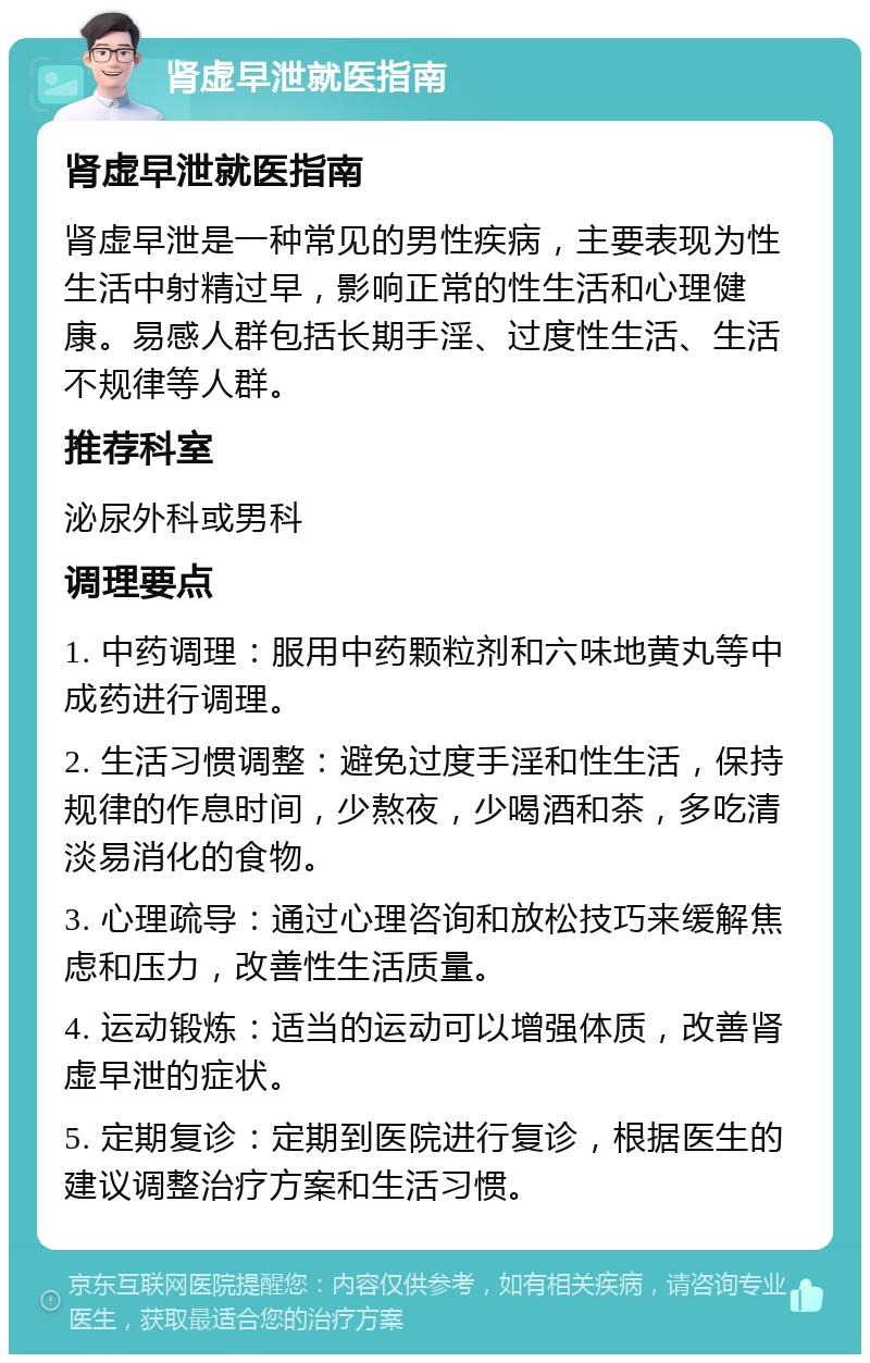 肾虚早泄就医指南 肾虚早泄就医指南 肾虚早泄是一种常见的男性疾病，主要表现为性生活中射精过早，影响正常的性生活和心理健康。易感人群包括长期手淫、过度性生活、生活不规律等人群。 推荐科室 泌尿外科或男科 调理要点 1. 中药调理：服用中药颗粒剂和六味地黄丸等中成药进行调理。 2. 生活习惯调整：避免过度手淫和性生活，保持规律的作息时间，少熬夜，少喝酒和茶，多吃清淡易消化的食物。 3. 心理疏导：通过心理咨询和放松技巧来缓解焦虑和压力，改善性生活质量。 4. 运动锻炼：适当的运动可以增强体质，改善肾虚早泄的症状。 5. 定期复诊：定期到医院进行复诊，根据医生的建议调整治疗方案和生活习惯。