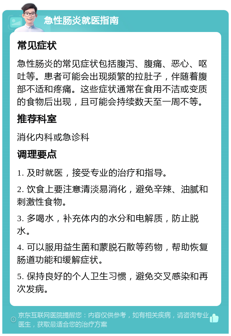 急性肠炎就医指南 常见症状 急性肠炎的常见症状包括腹泻、腹痛、恶心、呕吐等。患者可能会出现频繁的拉肚子，伴随着腹部不适和疼痛。这些症状通常在食用不洁或变质的食物后出现，且可能会持续数天至一周不等。 推荐科室 消化内科或急诊科 调理要点 1. 及时就医，接受专业的治疗和指导。 2. 饮食上要注意清淡易消化，避免辛辣、油腻和刺激性食物。 3. 多喝水，补充体内的水分和电解质，防止脱水。 4. 可以服用益生菌和蒙脱石散等药物，帮助恢复肠道功能和缓解症状。 5. 保持良好的个人卫生习惯，避免交叉感染和再次发病。