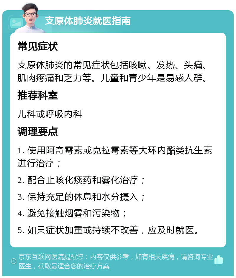 支原体肺炎就医指南 常见症状 支原体肺炎的常见症状包括咳嗽、发热、头痛、肌肉疼痛和乏力等。儿童和青少年是易感人群。 推荐科室 儿科或呼吸内科 调理要点 1. 使用阿奇霉素或克拉霉素等大环内酯类抗生素进行治疗； 2. 配合止咳化痰药和雾化治疗； 3. 保持充足的休息和水分摄入； 4. 避免接触烟雾和污染物； 5. 如果症状加重或持续不改善，应及时就医。