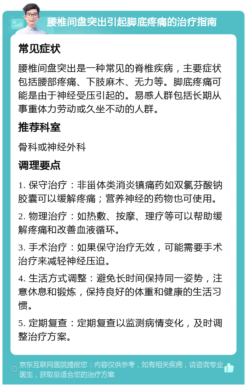 腰椎间盘突出引起脚底疼痛的治疗指南 常见症状 腰椎间盘突出是一种常见的脊椎疾病，主要症状包括腰部疼痛、下肢麻木、无力等。脚底疼痛可能是由于神经受压引起的。易感人群包括长期从事重体力劳动或久坐不动的人群。 推荐科室 骨科或神经外科 调理要点 1. 保守治疗：非甾体类消炎镇痛药如双氯芬酸钠胶囊可以缓解疼痛；营养神经的药物也可使用。 2. 物理治疗：如热敷、按摩、理疗等可以帮助缓解疼痛和改善血液循环。 3. 手术治疗：如果保守治疗无效，可能需要手术治疗来减轻神经压迫。 4. 生活方式调整：避免长时间保持同一姿势，注意休息和锻炼，保持良好的体重和健康的生活习惯。 5. 定期复查：定期复查以监测病情变化，及时调整治疗方案。