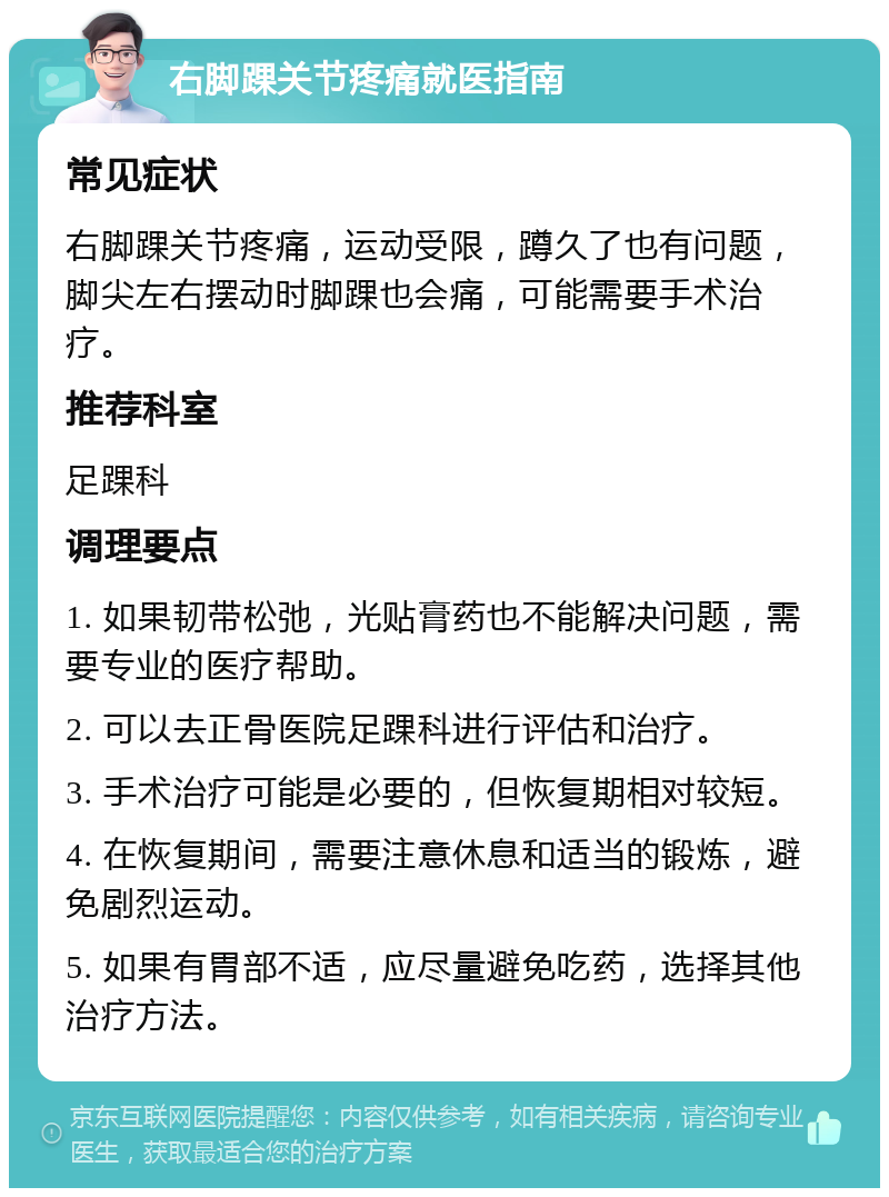 右脚踝关节疼痛就医指南 常见症状 右脚踝关节疼痛，运动受限，蹲久了也有问题，脚尖左右摆动时脚踝也会痛，可能需要手术治疗。 推荐科室 足踝科 调理要点 1. 如果韧带松弛，光贴膏药也不能解决问题，需要专业的医疗帮助。 2. 可以去正骨医院足踝科进行评估和治疗。 3. 手术治疗可能是必要的，但恢复期相对较短。 4. 在恢复期间，需要注意休息和适当的锻炼，避免剧烈运动。 5. 如果有胃部不适，应尽量避免吃药，选择其他治疗方法。