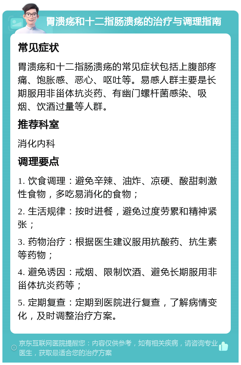 胃溃疡和十二指肠溃疡的治疗与调理指南 常见症状 胃溃疡和十二指肠溃疡的常见症状包括上腹部疼痛、饱胀感、恶心、呕吐等。易感人群主要是长期服用非甾体抗炎药、有幽门螺杆菌感染、吸烟、饮酒过量等人群。 推荐科室 消化内科 调理要点 1. 饮食调理：避免辛辣、油炸、凉硬、酸甜刺激性食物，多吃易消化的食物； 2. 生活规律：按时进餐，避免过度劳累和精神紧张； 3. 药物治疗：根据医生建议服用抗酸药、抗生素等药物； 4. 避免诱因：戒烟、限制饮酒、避免长期服用非甾体抗炎药等； 5. 定期复查：定期到医院进行复查，了解病情变化，及时调整治疗方案。