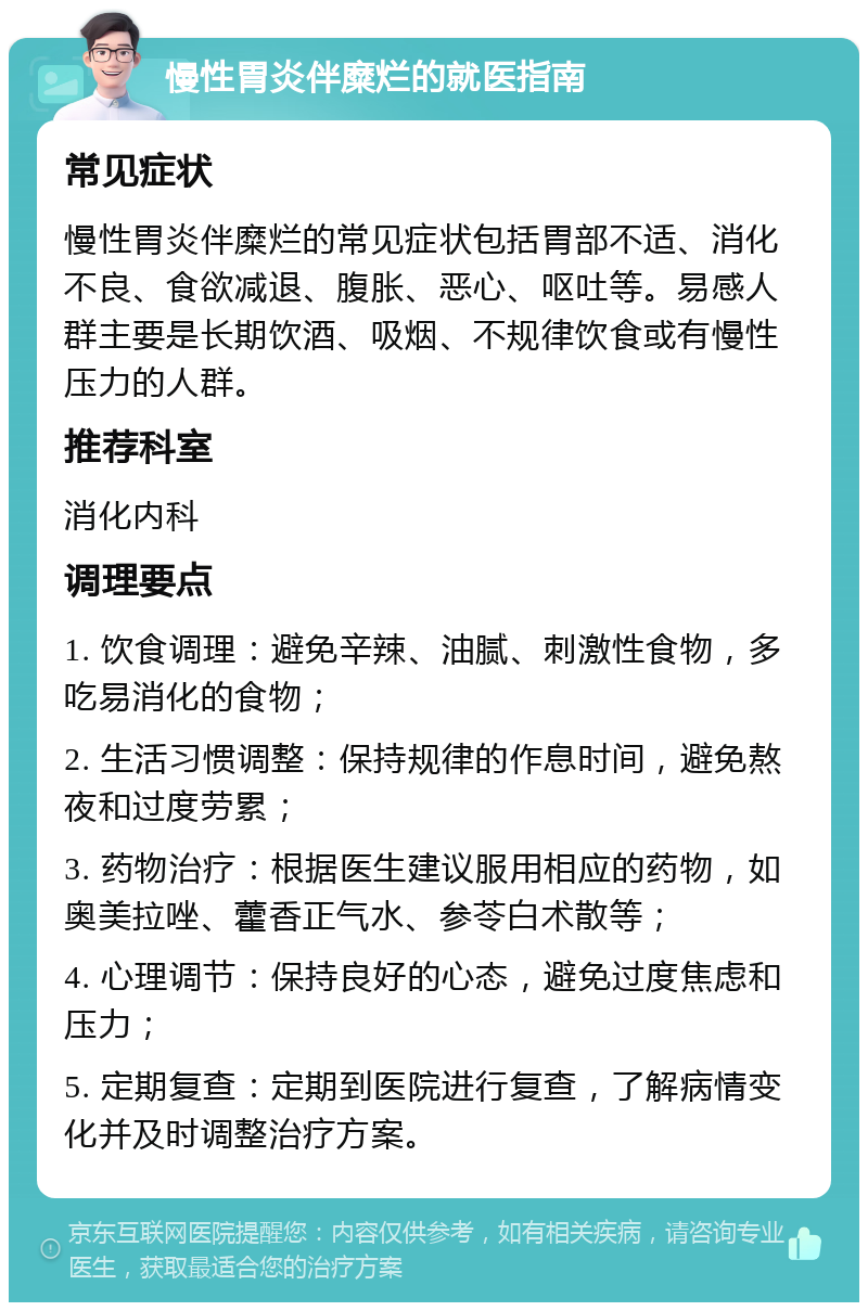 慢性胃炎伴糜烂的就医指南 常见症状 慢性胃炎伴糜烂的常见症状包括胃部不适、消化不良、食欲减退、腹胀、恶心、呕吐等。易感人群主要是长期饮酒、吸烟、不规律饮食或有慢性压力的人群。 推荐科室 消化内科 调理要点 1. 饮食调理：避免辛辣、油腻、刺激性食物，多吃易消化的食物； 2. 生活习惯调整：保持规律的作息时间，避免熬夜和过度劳累； 3. 药物治疗：根据医生建议服用相应的药物，如奥美拉唑、藿香正气水、参苓白术散等； 4. 心理调节：保持良好的心态，避免过度焦虑和压力； 5. 定期复查：定期到医院进行复查，了解病情变化并及时调整治疗方案。