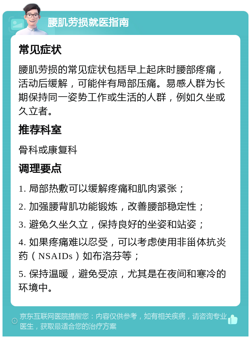 腰肌劳损就医指南 常见症状 腰肌劳损的常见症状包括早上起床时腰部疼痛，活动后缓解，可能伴有局部压痛。易感人群为长期保持同一姿势工作或生活的人群，例如久坐或久立者。 推荐科室 骨科或康复科 调理要点 1. 局部热敷可以缓解疼痛和肌肉紧张； 2. 加强腰背肌功能锻炼，改善腰部稳定性； 3. 避免久坐久立，保持良好的坐姿和站姿； 4. 如果疼痛难以忍受，可以考虑使用非甾体抗炎药（NSAIDs）如布洛芬等； 5. 保持温暖，避免受凉，尤其是在夜间和寒冷的环境中。