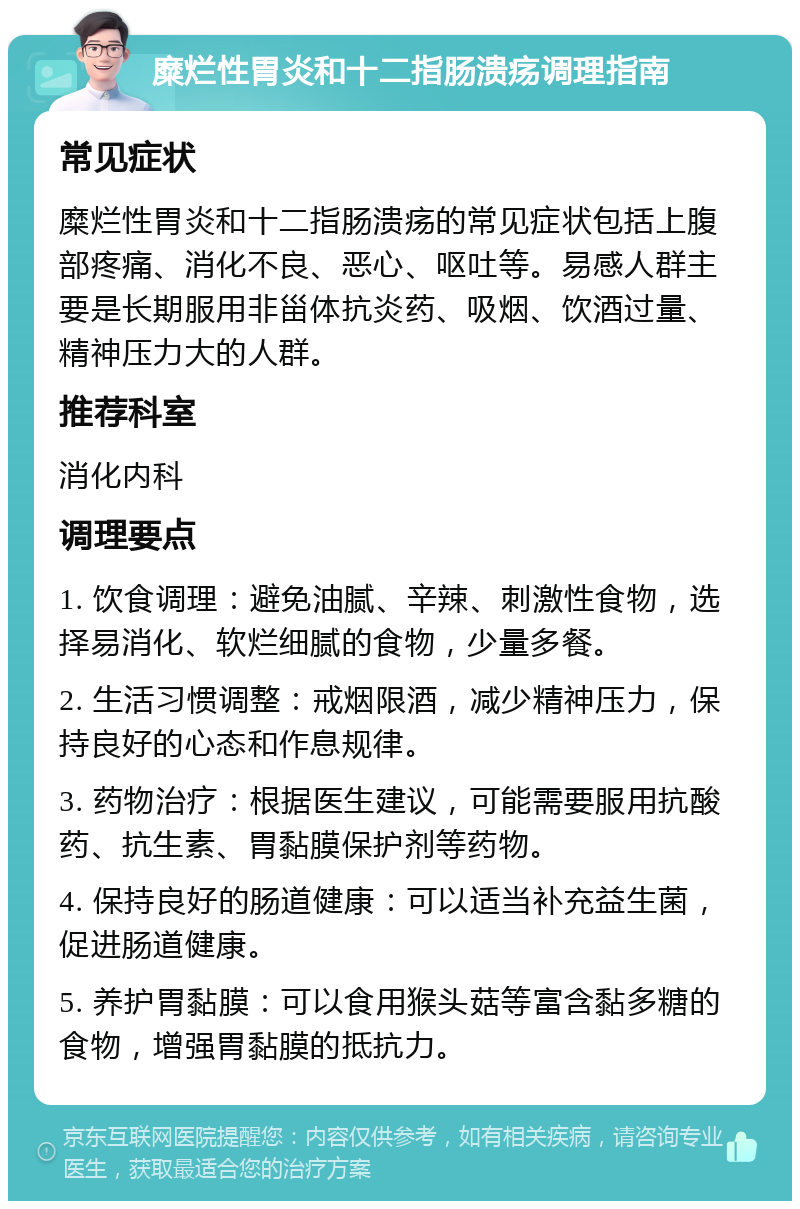 糜烂性胃炎和十二指肠溃疡调理指南 常见症状 糜烂性胃炎和十二指肠溃疡的常见症状包括上腹部疼痛、消化不良、恶心、呕吐等。易感人群主要是长期服用非甾体抗炎药、吸烟、饮酒过量、精神压力大的人群。 推荐科室 消化内科 调理要点 1. 饮食调理：避免油腻、辛辣、刺激性食物，选择易消化、软烂细腻的食物，少量多餐。 2. 生活习惯调整：戒烟限酒，减少精神压力，保持良好的心态和作息规律。 3. 药物治疗：根据医生建议，可能需要服用抗酸药、抗生素、胃黏膜保护剂等药物。 4. 保持良好的肠道健康：可以适当补充益生菌，促进肠道健康。 5. 养护胃黏膜：可以食用猴头菇等富含黏多糖的食物，增强胃黏膜的抵抗力。