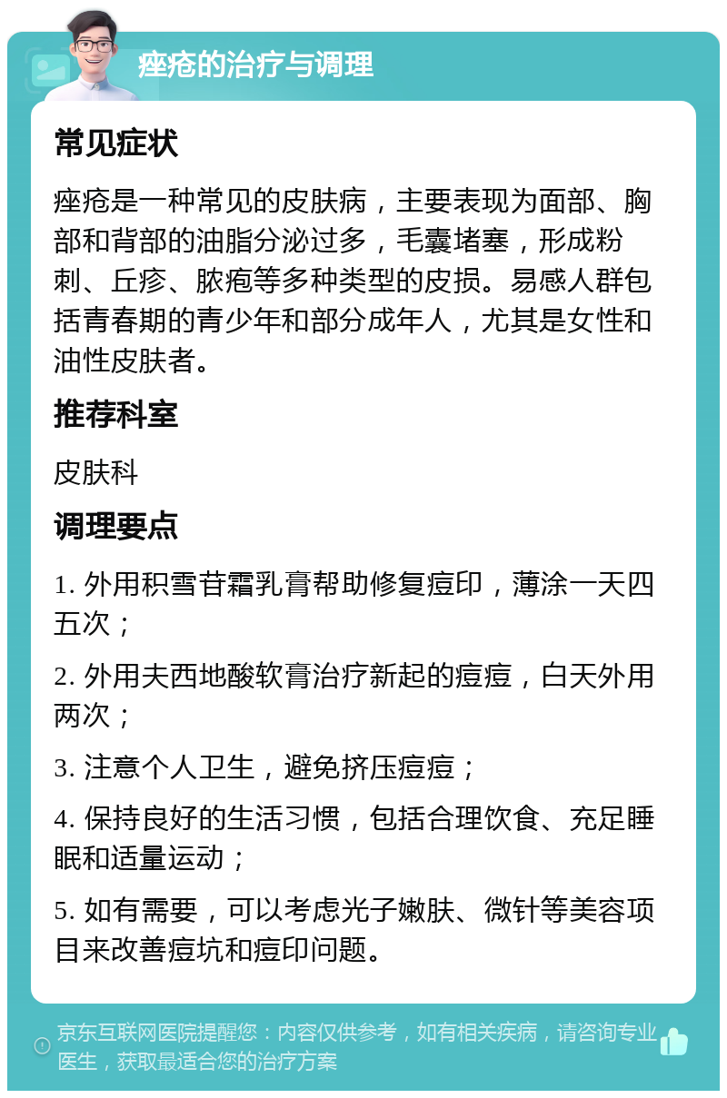 痤疮的治疗与调理 常见症状 痤疮是一种常见的皮肤病，主要表现为面部、胸部和背部的油脂分泌过多，毛囊堵塞，形成粉刺、丘疹、脓疱等多种类型的皮损。易感人群包括青春期的青少年和部分成年人，尤其是女性和油性皮肤者。 推荐科室 皮肤科 调理要点 1. 外用积雪苷霜乳膏帮助修复痘印，薄涂一天四五次； 2. 外用夫西地酸软膏治疗新起的痘痘，白天外用两次； 3. 注意个人卫生，避免挤压痘痘； 4. 保持良好的生活习惯，包括合理饮食、充足睡眠和适量运动； 5. 如有需要，可以考虑光子嫩肤、微针等美容项目来改善痘坑和痘印问题。