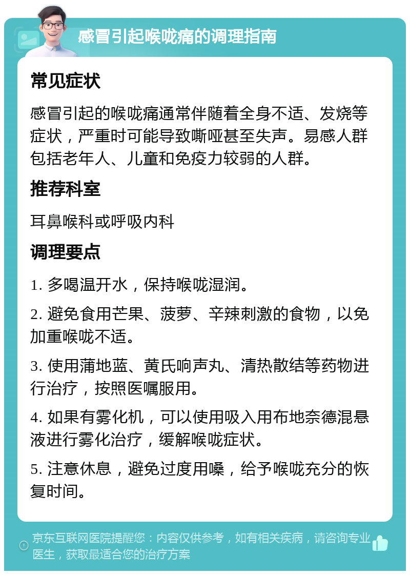 感冒引起喉咙痛的调理指南 常见症状 感冒引起的喉咙痛通常伴随着全身不适、发烧等症状，严重时可能导致嘶哑甚至失声。易感人群包括老年人、儿童和免疫力较弱的人群。 推荐科室 耳鼻喉科或呼吸内科 调理要点 1. 多喝温开水，保持喉咙湿润。 2. 避免食用芒果、菠萝、辛辣刺激的食物，以免加重喉咙不适。 3. 使用蒲地蓝、黄氏响声丸、清热散结等药物进行治疗，按照医嘱服用。 4. 如果有雾化机，可以使用吸入用布地奈德混悬液进行雾化治疗，缓解喉咙症状。 5. 注意休息，避免过度用嗓，给予喉咙充分的恢复时间。