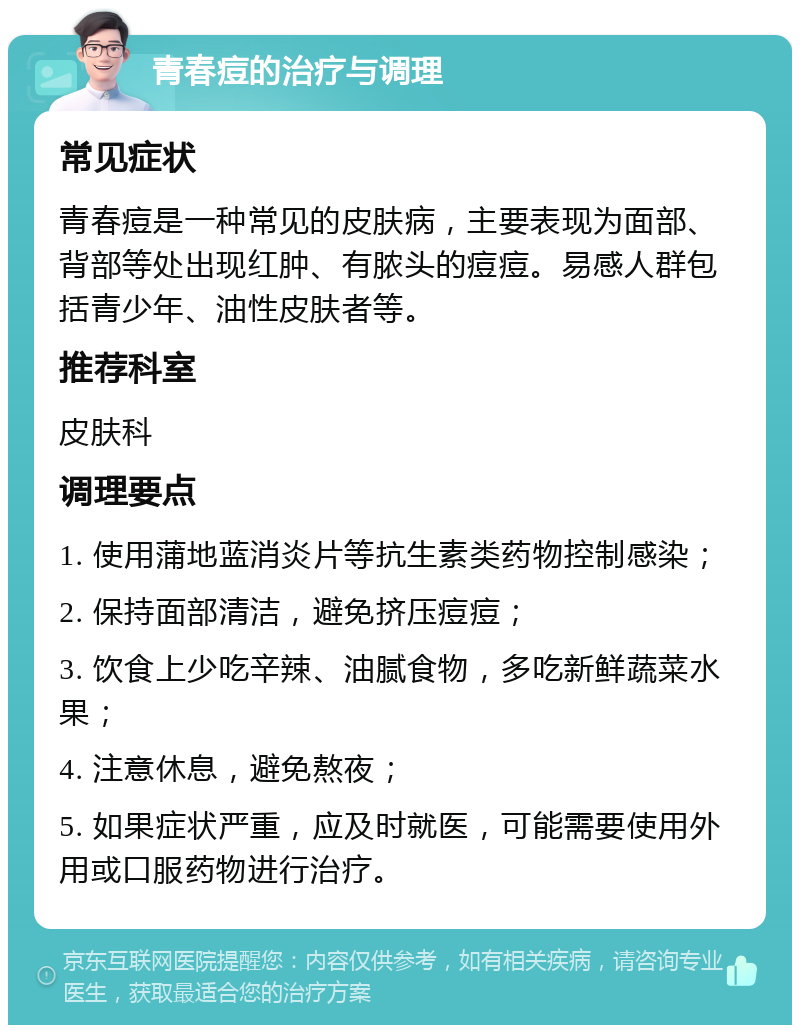 青春痘的治疗与调理 常见症状 青春痘是一种常见的皮肤病，主要表现为面部、背部等处出现红肿、有脓头的痘痘。易感人群包括青少年、油性皮肤者等。 推荐科室 皮肤科 调理要点 1. 使用蒲地蓝消炎片等抗生素类药物控制感染； 2. 保持面部清洁，避免挤压痘痘； 3. 饮食上少吃辛辣、油腻食物，多吃新鲜蔬菜水果； 4. 注意休息，避免熬夜； 5. 如果症状严重，应及时就医，可能需要使用外用或口服药物进行治疗。