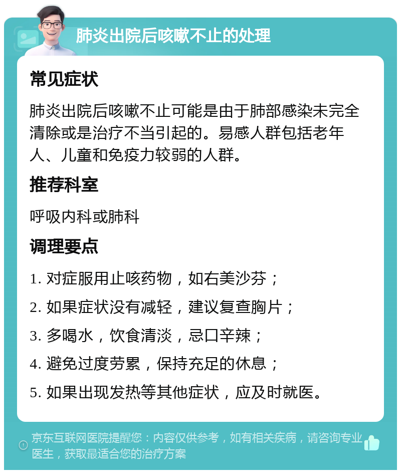 肺炎出院后咳嗽不止的处理 常见症状 肺炎出院后咳嗽不止可能是由于肺部感染未完全清除或是治疗不当引起的。易感人群包括老年人、儿童和免疫力较弱的人群。 推荐科室 呼吸内科或肺科 调理要点 1. 对症服用止咳药物，如右美沙芬； 2. 如果症状没有减轻，建议复查胸片； 3. 多喝水，饮食清淡，忌口辛辣； 4. 避免过度劳累，保持充足的休息； 5. 如果出现发热等其他症状，应及时就医。