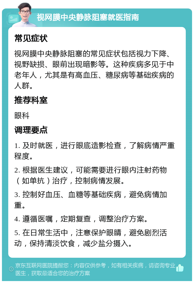 视网膜中央静脉阻塞就医指南 常见症状 视网膜中央静脉阻塞的常见症状包括视力下降、视野缺损、眼前出现暗影等。这种疾病多见于中老年人，尤其是有高血压、糖尿病等基础疾病的人群。 推荐科室 眼科 调理要点 1. 及时就医，进行眼底造影检查，了解病情严重程度。 2. 根据医生建议，可能需要进行眼内注射药物（如单抗）治疗，控制病情发展。 3. 控制好血压、血糖等基础疾病，避免病情加重。 4. 遵循医嘱，定期复查，调整治疗方案。 5. 在日常生活中，注意保护眼睛，避免剧烈活动，保持清淡饮食，减少盐分摄入。