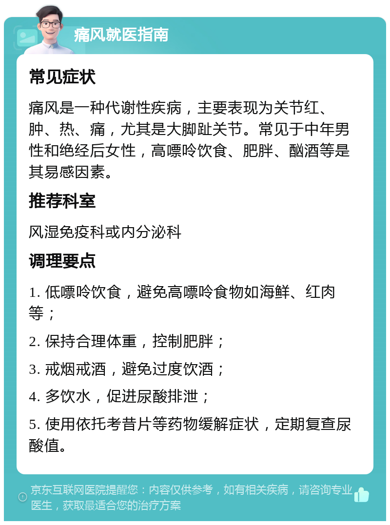 痛风就医指南 常见症状 痛风是一种代谢性疾病，主要表现为关节红、肿、热、痛，尤其是大脚趾关节。常见于中年男性和绝经后女性，高嘌呤饮食、肥胖、酗酒等是其易感因素。 推荐科室 风湿免疫科或内分泌科 调理要点 1. 低嘌呤饮食，避免高嘌呤食物如海鲜、红肉等； 2. 保持合理体重，控制肥胖； 3. 戒烟戒酒，避免过度饮酒； 4. 多饮水，促进尿酸排泄； 5. 使用依托考昔片等药物缓解症状，定期复查尿酸值。