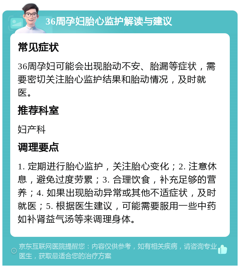 36周孕妇胎心监护解读与建议 常见症状 36周孕妇可能会出现胎动不安、胎漏等症状，需要密切关注胎心监护结果和胎动情况，及时就医。 推荐科室 妇产科 调理要点 1. 定期进行胎心监护，关注胎心变化；2. 注意休息，避免过度劳累；3. 合理饮食，补充足够的营养；4. 如果出现胎动异常或其他不适症状，及时就医；5. 根据医生建议，可能需要服用一些中药如补肾益气汤等来调理身体。