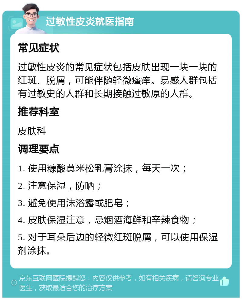 过敏性皮炎就医指南 常见症状 过敏性皮炎的常见症状包括皮肤出现一块一块的红斑、脱屑，可能伴随轻微瘙痒。易感人群包括有过敏史的人群和长期接触过敏原的人群。 推荐科室 皮肤科 调理要点 1. 使用糠酸莫米松乳膏涂抹，每天一次； 2. 注意保湿，防晒； 3. 避免使用沫浴露或肥皂； 4. 皮肤保湿注意，忌烟酒海鲜和辛辣食物； 5. 对于耳朵后边的轻微红斑脱屑，可以使用保湿剂涂抹。