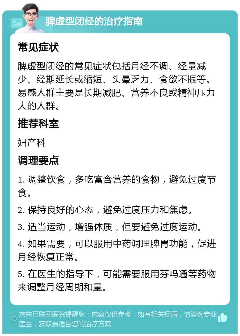 脾虚型闭经的治疗指南 常见症状 脾虚型闭经的常见症状包括月经不调、经量减少、经期延长或缩短、头晕乏力、食欲不振等。易感人群主要是长期减肥、营养不良或精神压力大的人群。 推荐科室 妇产科 调理要点 1. 调整饮食，多吃富含营养的食物，避免过度节食。 2. 保持良好的心态，避免过度压力和焦虑。 3. 适当运动，增强体质，但要避免过度运动。 4. 如果需要，可以服用中药调理脾胃功能，促进月经恢复正常。 5. 在医生的指导下，可能需要服用芬吗通等药物来调整月经周期和量。