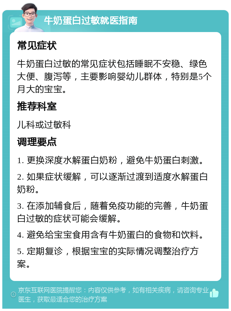 牛奶蛋白过敏就医指南 常见症状 牛奶蛋白过敏的常见症状包括睡眠不安稳、绿色大便、腹泻等，主要影响婴幼儿群体，特别是5个月大的宝宝。 推荐科室 儿科或过敏科 调理要点 1. 更换深度水解蛋白奶粉，避免牛奶蛋白刺激。 2. 如果症状缓解，可以逐渐过渡到适度水解蛋白奶粉。 3. 在添加辅食后，随着免疫功能的完善，牛奶蛋白过敏的症状可能会缓解。 4. 避免给宝宝食用含有牛奶蛋白的食物和饮料。 5. 定期复诊，根据宝宝的实际情况调整治疗方案。