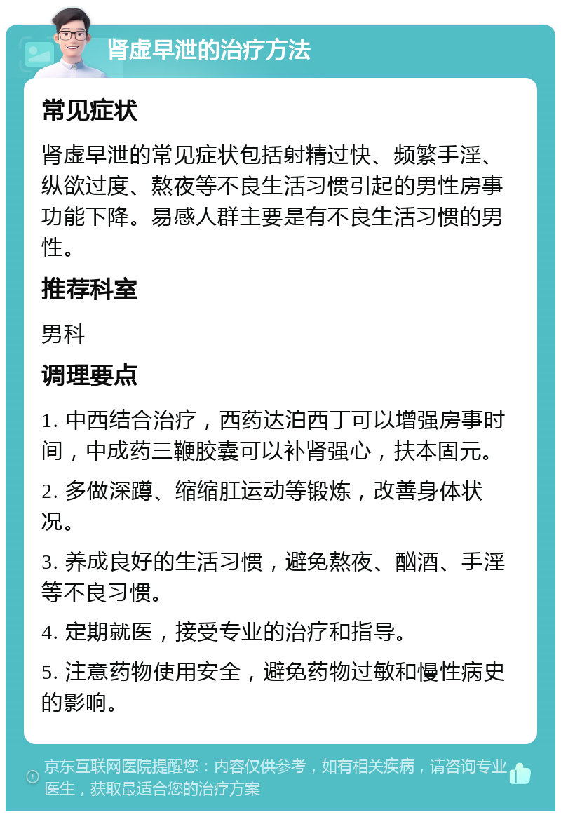 肾虚早泄的治疗方法 常见症状 肾虚早泄的常见症状包括射精过快、频繁手淫、纵欲过度、熬夜等不良生活习惯引起的男性房事功能下降。易感人群主要是有不良生活习惯的男性。 推荐科室 男科 调理要点 1. 中西结合治疗，西药达泊西丁可以增强房事时间，中成药三鞭胶囊可以补肾强心，扶本固元。 2. 多做深蹲、缩缩肛运动等锻炼，改善身体状况。 3. 养成良好的生活习惯，避免熬夜、酗酒、手淫等不良习惯。 4. 定期就医，接受专业的治疗和指导。 5. 注意药物使用安全，避免药物过敏和慢性病史的影响。