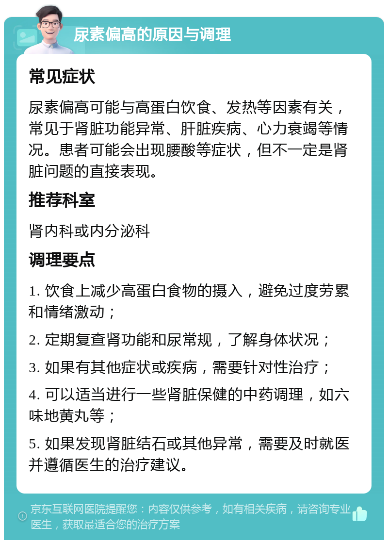 尿素偏高的原因与调理 常见症状 尿素偏高可能与高蛋白饮食、发热等因素有关，常见于肾脏功能异常、肝脏疾病、心力衰竭等情况。患者可能会出现腰酸等症状，但不一定是肾脏问题的直接表现。 推荐科室 肾内科或内分泌科 调理要点 1. 饮食上减少高蛋白食物的摄入，避免过度劳累和情绪激动； 2. 定期复查肾功能和尿常规，了解身体状况； 3. 如果有其他症状或疾病，需要针对性治疗； 4. 可以适当进行一些肾脏保健的中药调理，如六味地黄丸等； 5. 如果发现肾脏结石或其他异常，需要及时就医并遵循医生的治疗建议。