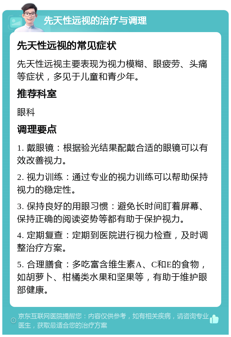 先天性远视的治疗与调理 先天性远视的常见症状 先天性远视主要表现为视力模糊、眼疲劳、头痛等症状，多见于儿童和青少年。 推荐科室 眼科 调理要点 1. 戴眼镜：根据验光结果配戴合适的眼镜可以有效改善视力。 2. 视力训练：通过专业的视力训练可以帮助保持视力的稳定性。 3. 保持良好的用眼习惯：避免长时间盯着屏幕、保持正确的阅读姿势等都有助于保护视力。 4. 定期复查：定期到医院进行视力检查，及时调整治疗方案。 5. 合理膳食：多吃富含维生素A、C和E的食物，如胡萝卜、柑橘类水果和坚果等，有助于维护眼部健康。