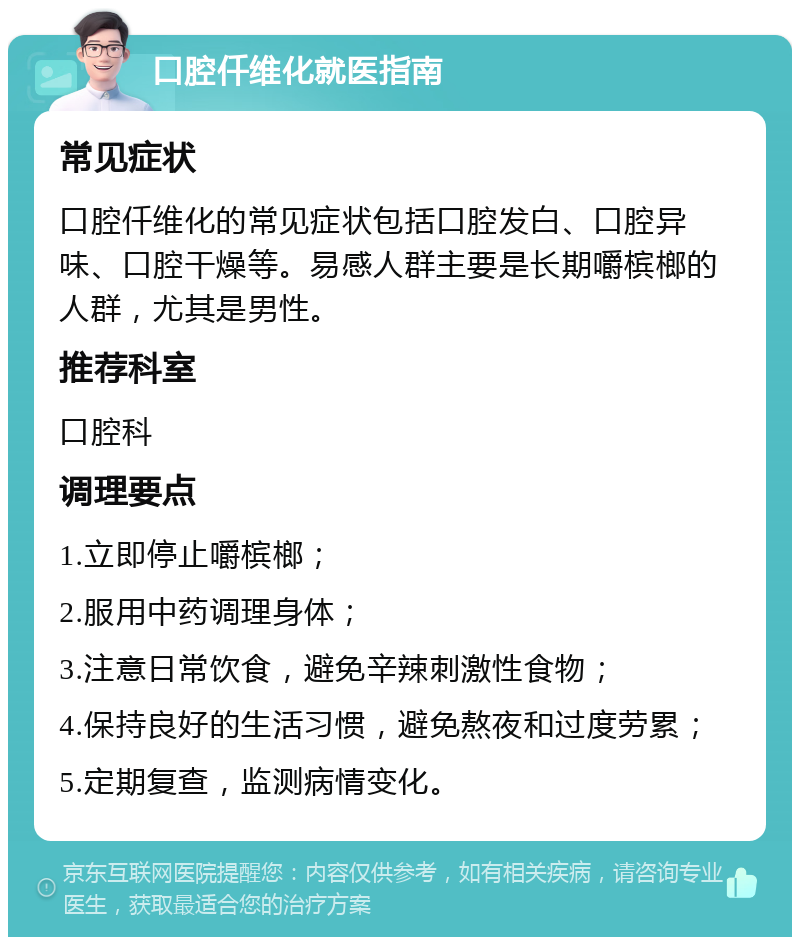 口腔仟维化就医指南 常见症状 口腔仟维化的常见症状包括口腔发白、口腔异味、口腔干燥等。易感人群主要是长期嚼槟榔的人群，尤其是男性。 推荐科室 口腔科 调理要点 1.立即停止嚼槟榔； 2.服用中药调理身体； 3.注意日常饮食，避免辛辣刺激性食物； 4.保持良好的生活习惯，避免熬夜和过度劳累； 5.定期复查，监测病情变化。