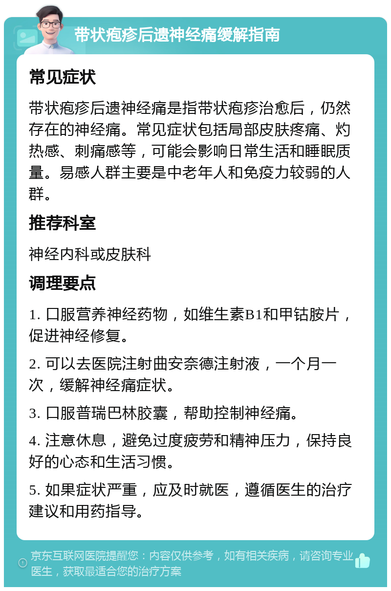 带状疱疹后遗神经痛缓解指南 常见症状 带状疱疹后遗神经痛是指带状疱疹治愈后，仍然存在的神经痛。常见症状包括局部皮肤疼痛、灼热感、刺痛感等，可能会影响日常生活和睡眠质量。易感人群主要是中老年人和免疫力较弱的人群。 推荐科室 神经内科或皮肤科 调理要点 1. 口服营养神经药物，如维生素B1和甲钴胺片，促进神经修复。 2. 可以去医院注射曲安奈德注射液，一个月一次，缓解神经痛症状。 3. 口服普瑞巴林胶囊，帮助控制神经痛。 4. 注意休息，避免过度疲劳和精神压力，保持良好的心态和生活习惯。 5. 如果症状严重，应及时就医，遵循医生的治疗建议和用药指导。