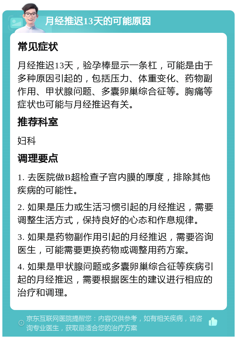 月经推迟13天的可能原因 常见症状 月经推迟13天，验孕棒显示一条杠，可能是由于多种原因引起的，包括压力、体重变化、药物副作用、甲状腺问题、多囊卵巢综合征等。胸痛等症状也可能与月经推迟有关。 推荐科室 妇科 调理要点 1. 去医院做B超检查子宫内膜的厚度，排除其他疾病的可能性。 2. 如果是压力或生活习惯引起的月经推迟，需要调整生活方式，保持良好的心态和作息规律。 3. 如果是药物副作用引起的月经推迟，需要咨询医生，可能需要更换药物或调整用药方案。 4. 如果是甲状腺问题或多囊卵巢综合征等疾病引起的月经推迟，需要根据医生的建议进行相应的治疗和调理。