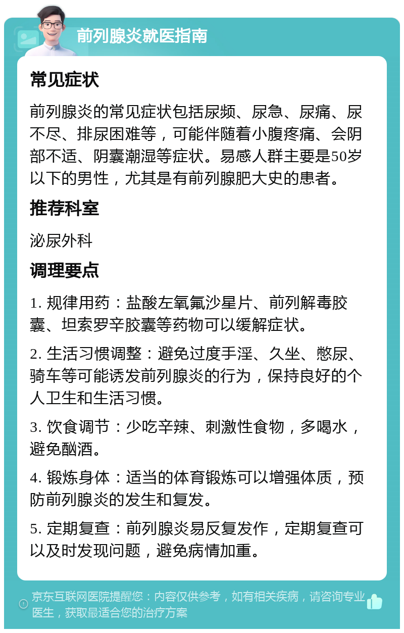 前列腺炎就医指南 常见症状 前列腺炎的常见症状包括尿频、尿急、尿痛、尿不尽、排尿困难等，可能伴随着小腹疼痛、会阴部不适、阴囊潮湿等症状。易感人群主要是50岁以下的男性，尤其是有前列腺肥大史的患者。 推荐科室 泌尿外科 调理要点 1. 规律用药：盐酸左氧氟沙星片、前列解毒胶囊、坦索罗辛胶囊等药物可以缓解症状。 2. 生活习惯调整：避免过度手淫、久坐、憋尿、骑车等可能诱发前列腺炎的行为，保持良好的个人卫生和生活习惯。 3. 饮食调节：少吃辛辣、刺激性食物，多喝水，避免酗酒。 4. 锻炼身体：适当的体育锻炼可以增强体质，预防前列腺炎的发生和复发。 5. 定期复查：前列腺炎易反复发作，定期复查可以及时发现问题，避免病情加重。