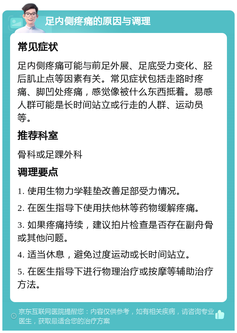 足内侧疼痛的原因与调理 常见症状 足内侧疼痛可能与前足外展、足底受力变化、胫后肌止点等因素有关。常见症状包括走路时疼痛、脚凹处疼痛，感觉像被什么东西抵着。易感人群可能是长时间站立或行走的人群、运动员等。 推荐科室 骨科或足踝外科 调理要点 1. 使用生物力学鞋垫改善足部受力情况。 2. 在医生指导下使用扶他林等药物缓解疼痛。 3. 如果疼痛持续，建议拍片检查是否存在副舟骨或其他问题。 4. 适当休息，避免过度运动或长时间站立。 5. 在医生指导下进行物理治疗或按摩等辅助治疗方法。