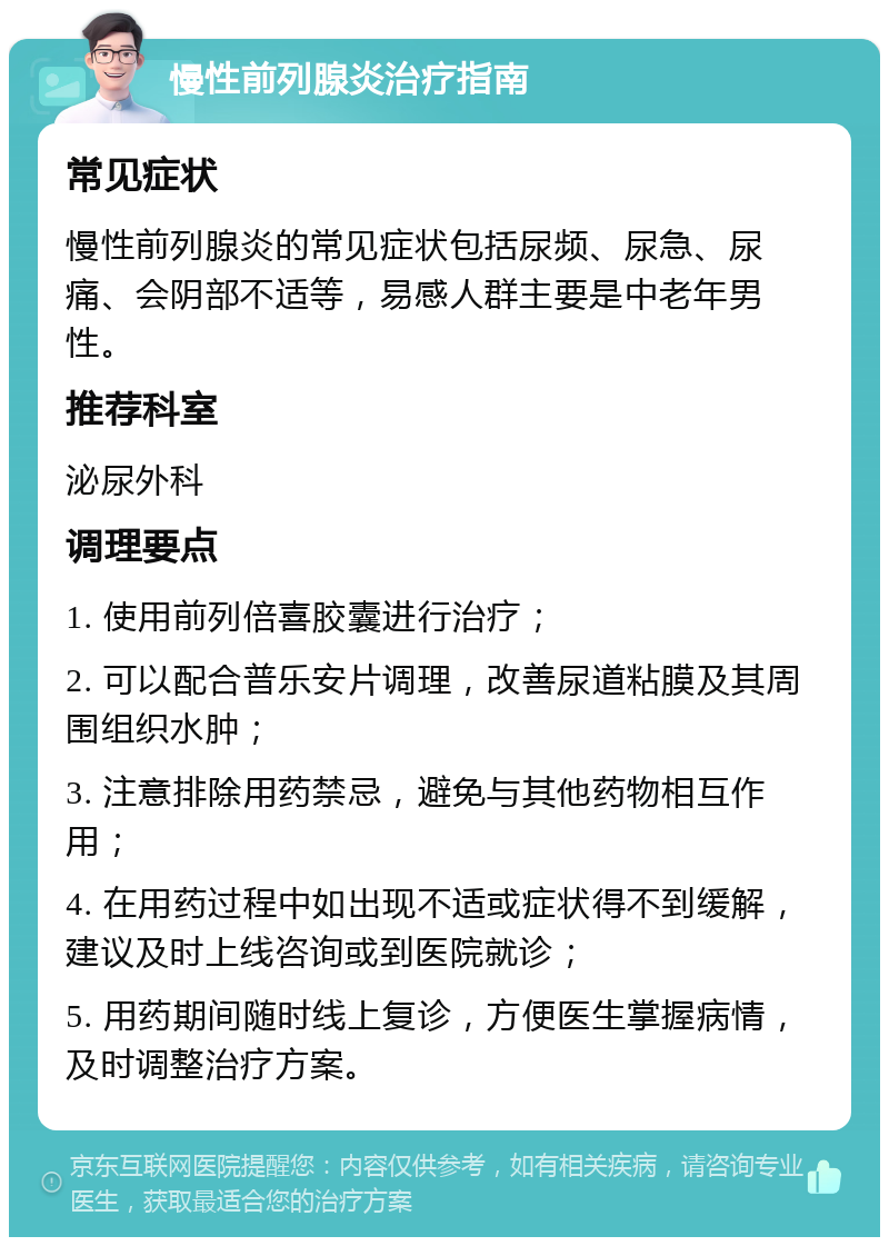 慢性前列腺炎治疗指南 常见症状 慢性前列腺炎的常见症状包括尿频、尿急、尿痛、会阴部不适等，易感人群主要是中老年男性。 推荐科室 泌尿外科 调理要点 1. 使用前列倍喜胶囊进行治疗； 2. 可以配合普乐安片调理，改善尿道粘膜及其周围组织水肿； 3. 注意排除用药禁忌，避免与其他药物相互作用； 4. 在用药过程中如出现不适或症状得不到缓解，建议及时上线咨询或到医院就诊； 5. 用药期间随时线上复诊，方便医生掌握病情，及时调整治疗方案。