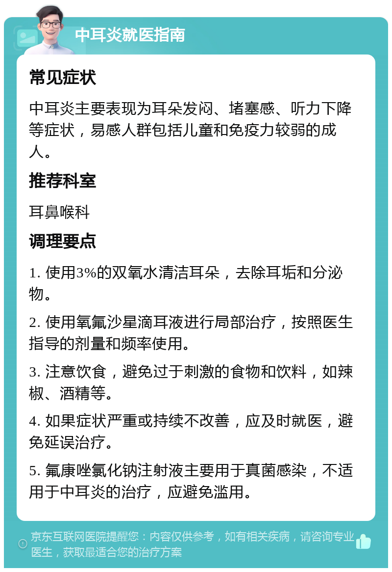 中耳炎就医指南 常见症状 中耳炎主要表现为耳朵发闷、堵塞感、听力下降等症状，易感人群包括儿童和免疫力较弱的成人。 推荐科室 耳鼻喉科 调理要点 1. 使用3%的双氧水清洁耳朵，去除耳垢和分泌物。 2. 使用氧氟沙星滴耳液进行局部治疗，按照医生指导的剂量和频率使用。 3. 注意饮食，避免过于刺激的食物和饮料，如辣椒、酒精等。 4. 如果症状严重或持续不改善，应及时就医，避免延误治疗。 5. 氟康唑氯化钠注射液主要用于真菌感染，不适用于中耳炎的治疗，应避免滥用。