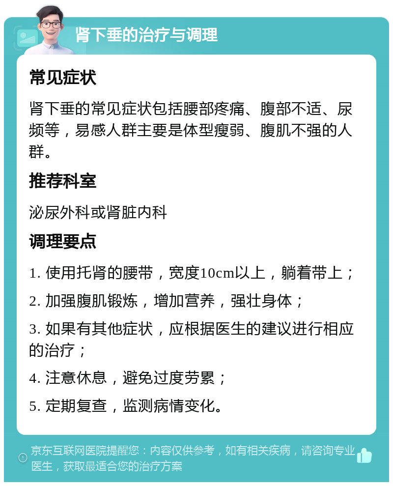 肾下垂的治疗与调理 常见症状 肾下垂的常见症状包括腰部疼痛、腹部不适、尿频等，易感人群主要是体型瘦弱、腹肌不强的人群。 推荐科室 泌尿外科或肾脏内科 调理要点 1. 使用托肾的腰带，宽度10cm以上，躺着带上； 2. 加强腹肌锻炼，增加营养，强壮身体； 3. 如果有其他症状，应根据医生的建议进行相应的治疗； 4. 注意休息，避免过度劳累； 5. 定期复查，监测病情变化。