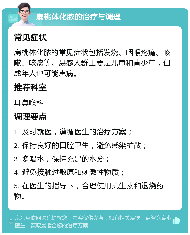 扁桃体化脓的治疗与调理 常见症状 扁桃体化脓的常见症状包括发烧、咽喉疼痛、咳嗽、咳痰等。易感人群主要是儿童和青少年，但成年人也可能患病。 推荐科室 耳鼻喉科 调理要点 1. 及时就医，遵循医生的治疗方案； 2. 保持良好的口腔卫生，避免感染扩散； 3. 多喝水，保持充足的水分； 4. 避免接触过敏原和刺激性物质； 5. 在医生的指导下，合理使用抗生素和退烧药物。