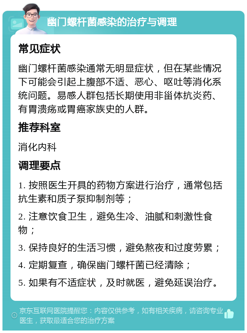 幽门螺杆菌感染的治疗与调理 常见症状 幽门螺杆菌感染通常无明显症状，但在某些情况下可能会引起上腹部不适、恶心、呕吐等消化系统问题。易感人群包括长期使用非甾体抗炎药、有胃溃疡或胃癌家族史的人群。 推荐科室 消化内科 调理要点 1. 按照医生开具的药物方案进行治疗，通常包括抗生素和质子泵抑制剂等； 2. 注意饮食卫生，避免生冷、油腻和刺激性食物； 3. 保持良好的生活习惯，避免熬夜和过度劳累； 4. 定期复查，确保幽门螺杆菌已经清除； 5. 如果有不适症状，及时就医，避免延误治疗。