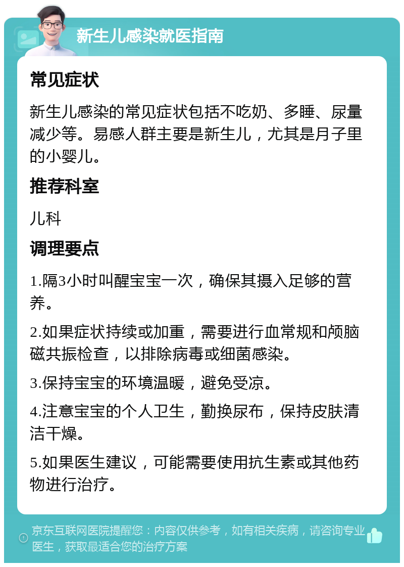 新生儿感染就医指南 常见症状 新生儿感染的常见症状包括不吃奶、多睡、尿量减少等。易感人群主要是新生儿，尤其是月子里的小婴儿。 推荐科室 儿科 调理要点 1.隔3小时叫醒宝宝一次，确保其摄入足够的营养。 2.如果症状持续或加重，需要进行血常规和颅脑磁共振检查，以排除病毒或细菌感染。 3.保持宝宝的环境温暖，避免受凉。 4.注意宝宝的个人卫生，勤换尿布，保持皮肤清洁干燥。 5.如果医生建议，可能需要使用抗生素或其他药物进行治疗。