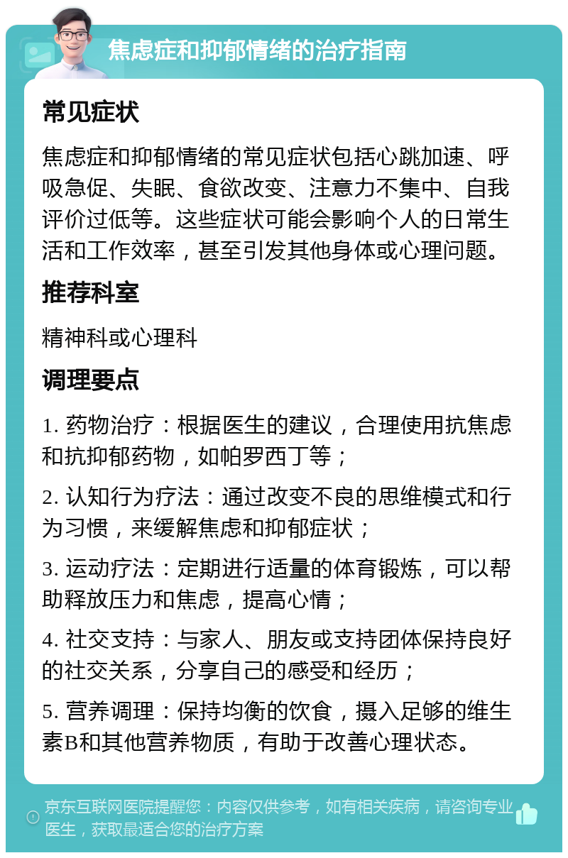 焦虑症和抑郁情绪的治疗指南 常见症状 焦虑症和抑郁情绪的常见症状包括心跳加速、呼吸急促、失眠、食欲改变、注意力不集中、自我评价过低等。这些症状可能会影响个人的日常生活和工作效率，甚至引发其他身体或心理问题。 推荐科室 精神科或心理科 调理要点 1. 药物治疗：根据医生的建议，合理使用抗焦虑和抗抑郁药物，如帕罗西丁等； 2. 认知行为疗法：通过改变不良的思维模式和行为习惯，来缓解焦虑和抑郁症状； 3. 运动疗法：定期进行适量的体育锻炼，可以帮助释放压力和焦虑，提高心情； 4. 社交支持：与家人、朋友或支持团体保持良好的社交关系，分享自己的感受和经历； 5. 营养调理：保持均衡的饮食，摄入足够的维生素B和其他营养物质，有助于改善心理状态。