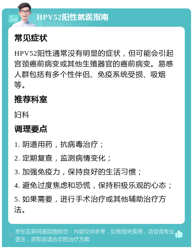 HPV52阳性就医指南 常见症状 HPV52阳性通常没有明显的症状，但可能会引起宫颈癌前病变或其他生殖器官的癌前病变。易感人群包括有多个性伴侣、免疫系统受损、吸烟等。 推荐科室 妇科 调理要点 1. 阴道用药，抗病毒治疗； 2. 定期复查，监测病情变化； 3. 加强免疫力，保持良好的生活习惯； 4. 避免过度焦虑和恐慌，保持积极乐观的心态； 5. 如果需要，进行手术治疗或其他辅助治疗方法。