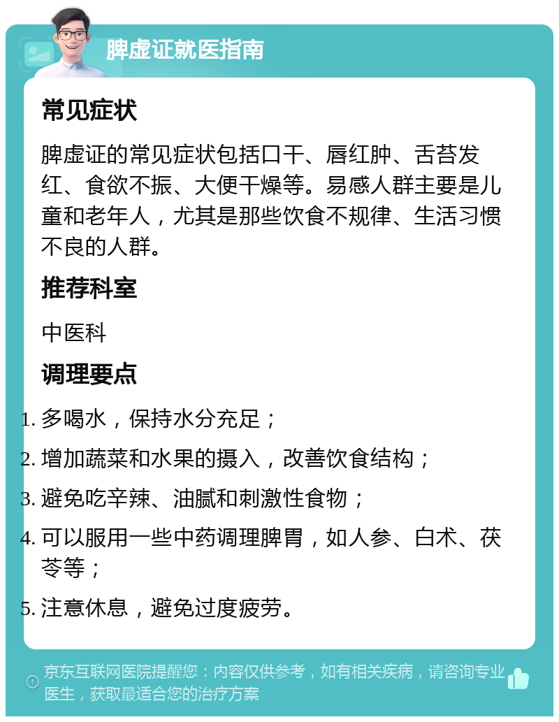 脾虚证就医指南 常见症状 脾虚证的常见症状包括口干、唇红肿、舌苔发红、食欲不振、大便干燥等。易感人群主要是儿童和老年人，尤其是那些饮食不规律、生活习惯不良的人群。 推荐科室 中医科 调理要点 多喝水，保持水分充足； 增加蔬菜和水果的摄入，改善饮食结构； 避免吃辛辣、油腻和刺激性食物； 可以服用一些中药调理脾胃，如人参、白术、茯苓等； 注意休息，避免过度疲劳。