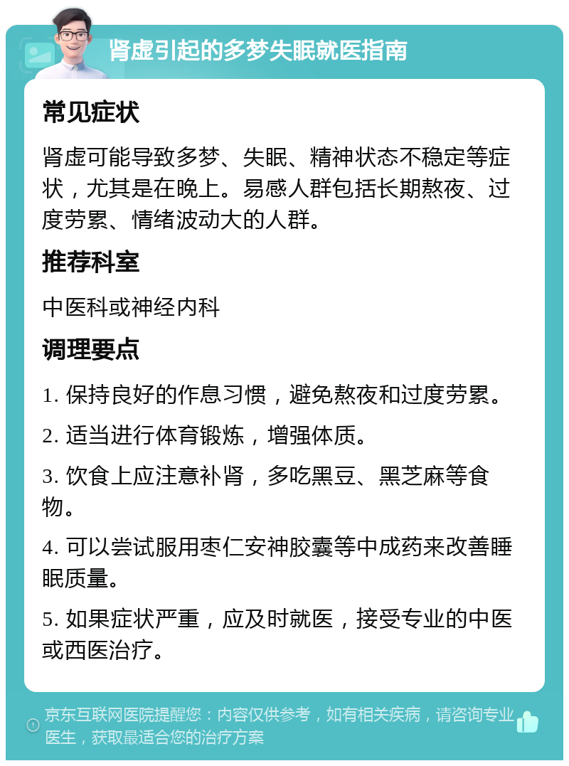 肾虚引起的多梦失眠就医指南 常见症状 肾虚可能导致多梦、失眠、精神状态不稳定等症状，尤其是在晚上。易感人群包括长期熬夜、过度劳累、情绪波动大的人群。 推荐科室 中医科或神经内科 调理要点 1. 保持良好的作息习惯，避免熬夜和过度劳累。 2. 适当进行体育锻炼，增强体质。 3. 饮食上应注意补肾，多吃黑豆、黑芝麻等食物。 4. 可以尝试服用枣仁安神胶囊等中成药来改善睡眠质量。 5. 如果症状严重，应及时就医，接受专业的中医或西医治疗。