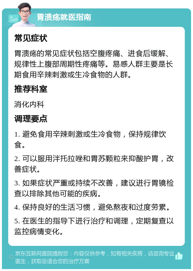 胃溃疡就医指南 常见症状 胃溃疡的常见症状包括空腹疼痛、进食后缓解、规律性上腹部周期性疼痛等。易感人群主要是长期食用辛辣刺激或生冷食物的人群。 推荐科室 消化内科 调理要点 1. 避免食用辛辣刺激或生冷食物，保持规律饮食。 2. 可以服用泮托拉唑和胃苏颗粒来抑酸护胃，改善症状。 3. 如果症状严重或持续不改善，建议进行胃镜检查以排除其他可能的疾病。 4. 保持良好的生活习惯，避免熬夜和过度劳累。 5. 在医生的指导下进行治疗和调理，定期复查以监控病情变化。