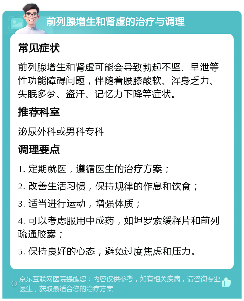 前列腺增生和肾虚的治疗与调理 常见症状 前列腺增生和肾虚可能会导致勃起不坚、早泄等性功能障碍问题，伴随着腰膝酸软、浑身乏力、失眠多梦、盗汗、记忆力下降等症状。 推荐科室 泌尿外科或男科专科 调理要点 1. 定期就医，遵循医生的治疗方案； 2. 改善生活习惯，保持规律的作息和饮食； 3. 适当进行运动，增强体质； 4. 可以考虑服用中成药，如坦罗索缓释片和前列疏通胶囊； 5. 保持良好的心态，避免过度焦虑和压力。