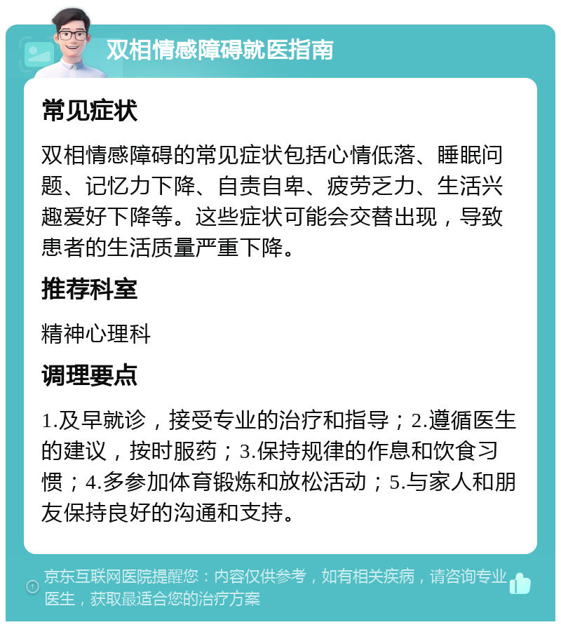 双相情感障碍就医指南 常见症状 双相情感障碍的常见症状包括心情低落、睡眠问题、记忆力下降、自责自卑、疲劳乏力、生活兴趣爱好下降等。这些症状可能会交替出现，导致患者的生活质量严重下降。 推荐科室 精神心理科 调理要点 1.及早就诊，接受专业的治疗和指导；2.遵循医生的建议，按时服药；3.保持规律的作息和饮食习惯；4.多参加体育锻炼和放松活动；5.与家人和朋友保持良好的沟通和支持。