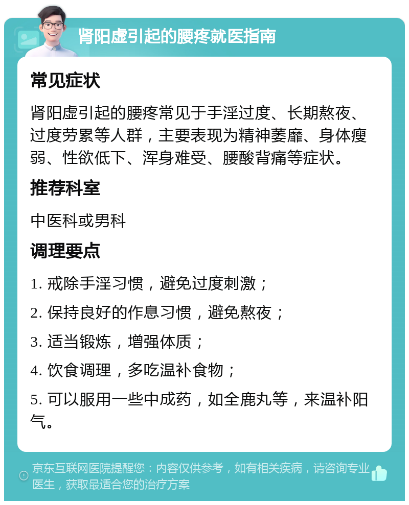 肾阳虚引起的腰疼就医指南 常见症状 肾阳虚引起的腰疼常见于手淫过度、长期熬夜、过度劳累等人群，主要表现为精神萎靡、身体瘦弱、性欲低下、浑身难受、腰酸背痛等症状。 推荐科室 中医科或男科 调理要点 1. 戒除手淫习惯，避免过度刺激； 2. 保持良好的作息习惯，避免熬夜； 3. 适当锻炼，增强体质； 4. 饮食调理，多吃温补食物； 5. 可以服用一些中成药，如全鹿丸等，来温补阳气。