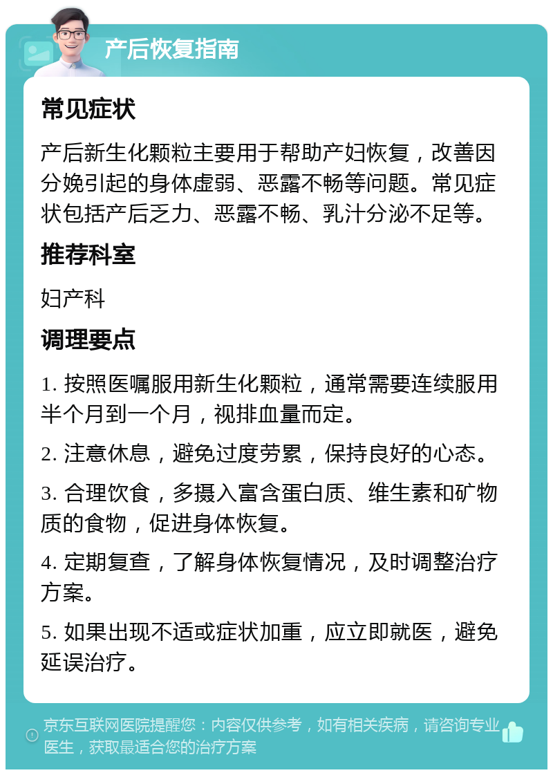 产后恢复指南 常见症状 产后新生化颗粒主要用于帮助产妇恢复，改善因分娩引起的身体虚弱、恶露不畅等问题。常见症状包括产后乏力、恶露不畅、乳汁分泌不足等。 推荐科室 妇产科 调理要点 1. 按照医嘱服用新生化颗粒，通常需要连续服用半个月到一个月，视排血量而定。 2. 注意休息，避免过度劳累，保持良好的心态。 3. 合理饮食，多摄入富含蛋白质、维生素和矿物质的食物，促进身体恢复。 4. 定期复查，了解身体恢复情况，及时调整治疗方案。 5. 如果出现不适或症状加重，应立即就医，避免延误治疗。